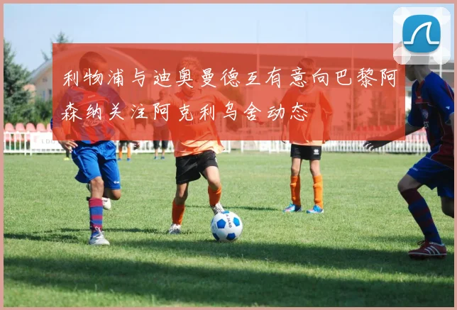 利物浦与迪奥曼德互有意向巴黎阿森纳关注阿克利乌舍动态
