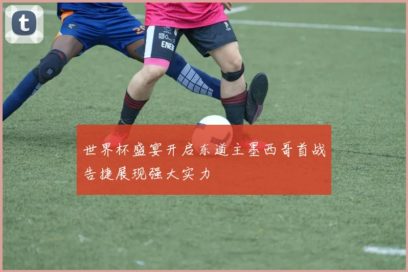 世界杯盛宴开启东道主墨西哥首战告捷展现强大实力