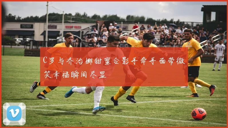 C罗与乔治娜甜蜜合影手牵手面带微笑幸福瞬间尽显