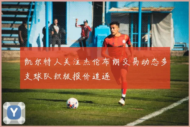 凯尔特人关注杰伦布朗交易动态多支球队积极报价追逐
