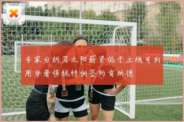 专家分析若太阳薪资低于土线可利用非奢侈税特例签约肯纳德