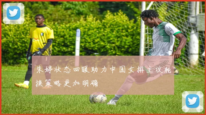 朱婷状态回暖助力中国女排主攻轮换策略更加明确