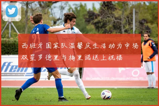 西班牙国家队温馨庆生活动为中场双星罗德里与梅里诺送上祝福